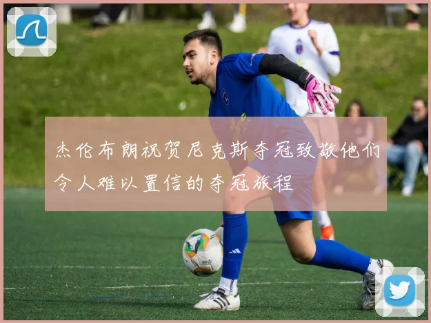 杰伦布朗祝贺尼克斯夺冠致敬他们令人难以置信的夺冠旅程