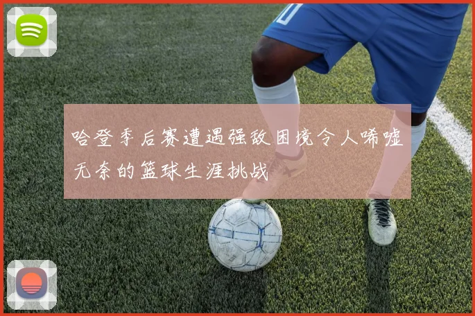 哈登季后赛遭遇强敌困境令人唏嘘无奈的篮球生涯挑战