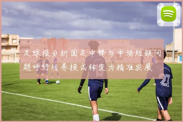 足球报分析国足中锋与中场短缺问题呼吁培养模式转变为精准发展