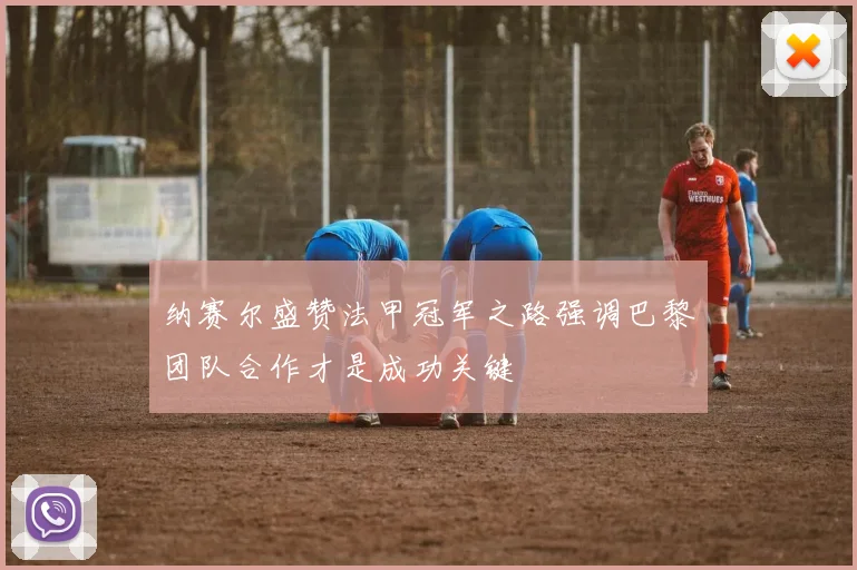 纳赛尔盛赞法甲冠军之路强调巴黎团队合作才是成功关键
