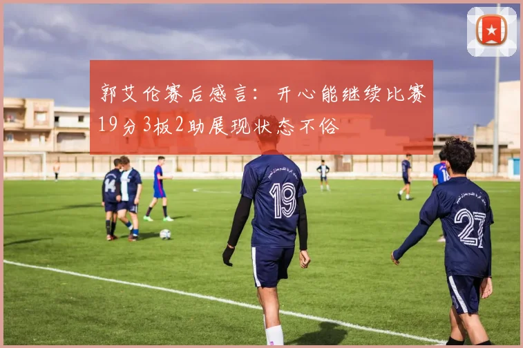 郭艾伦赛后感言：开心能继续比赛19分3板2助展现状态不俗