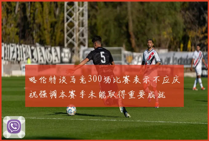 略伦特谈马竞300场比赛表示不应庆祝强调本赛季未能取得重要成就