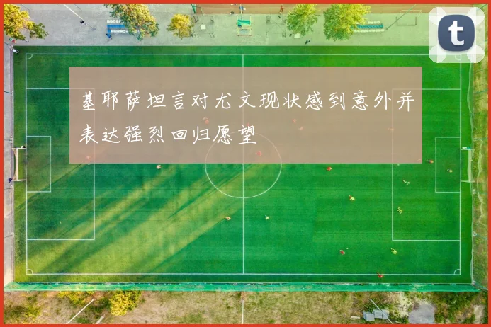 基耶萨坦言对尤文现状感到意外并表达强烈回归愿望