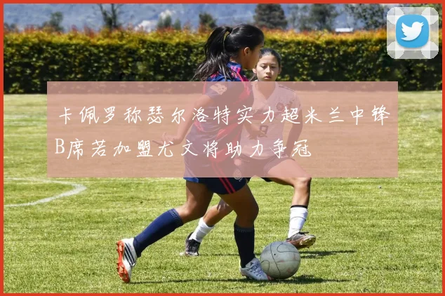 卡佩罗称瑟尔洛特实力超米兰中锋B席若加盟尤文将助力争冠