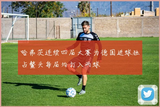 哈弗茨连续四届大赛为德国进球独占鳌头每届均打入两球