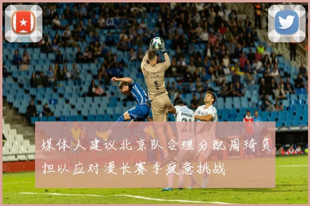 媒体人建议北京队合理分配周琦负担以应对漫长赛季疲惫挑战