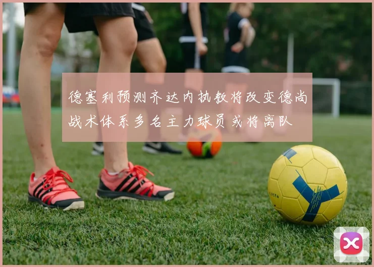 德塞利预测齐达内执教将改变德尚战术体系多名主力球员或将离队