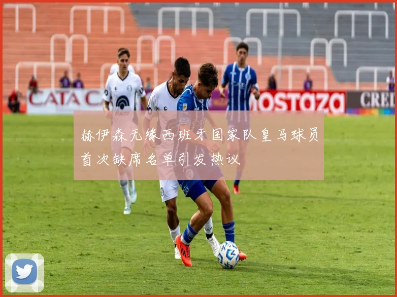 赫伊森无缘西班牙国家队皇马球员首次缺席名单引发热议