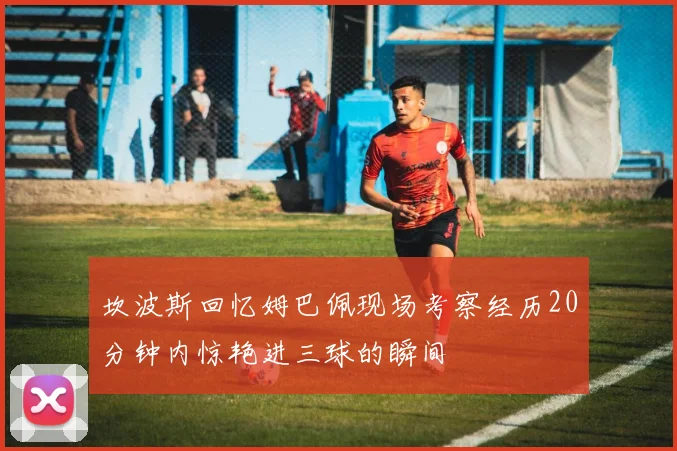 坎波斯回忆姆巴佩现场考察经历20分钟内惊艳进三球的瞬间