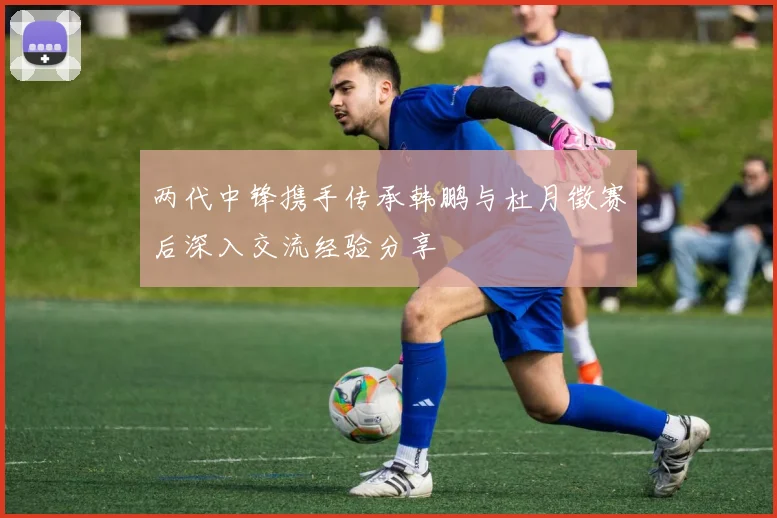 两代中锋携手传承韩鹏与杜月徵赛后深入交流经验分享