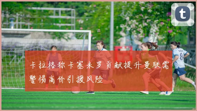 卡拉格称卡塞米罗贡献提升曼联需警惕高价引援风险