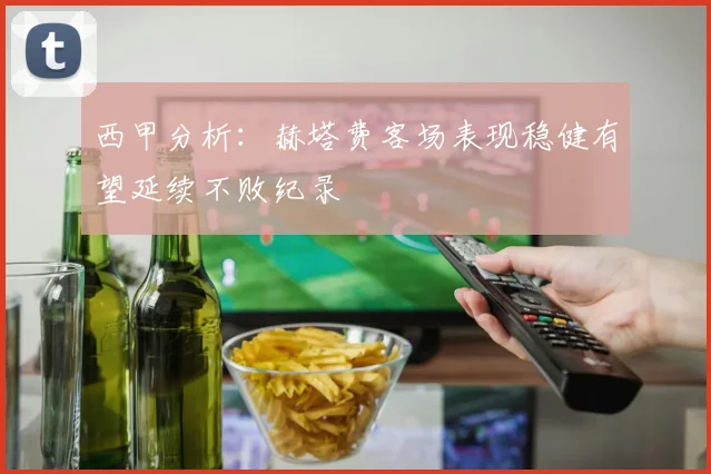 西甲分析：赫塔费客场表现稳健有望延续不败纪录