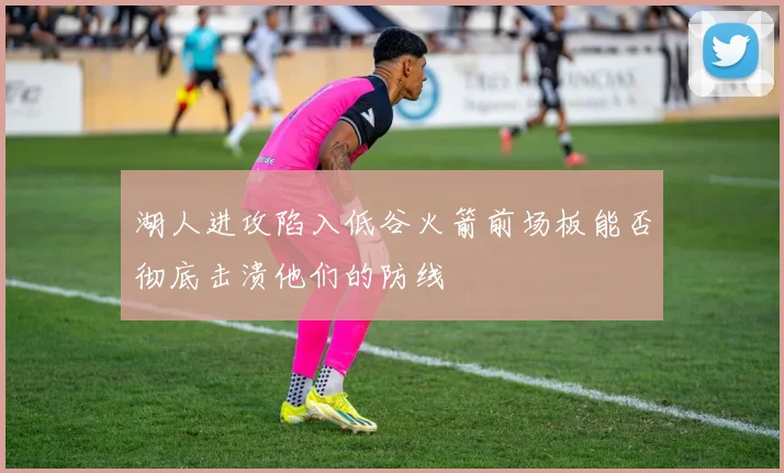 湖人进攻陷入低谷火箭前场板能否彻底击溃他们的防线