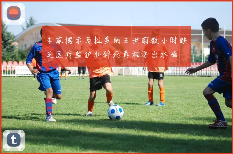 专家揭示马拉多纳去世前数小时缺乏医疗监护非猝死真相浮出水面