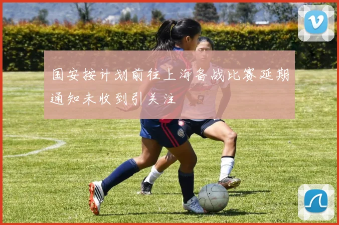 国安按计划前往上海备战比赛延期通知未收到引关注
