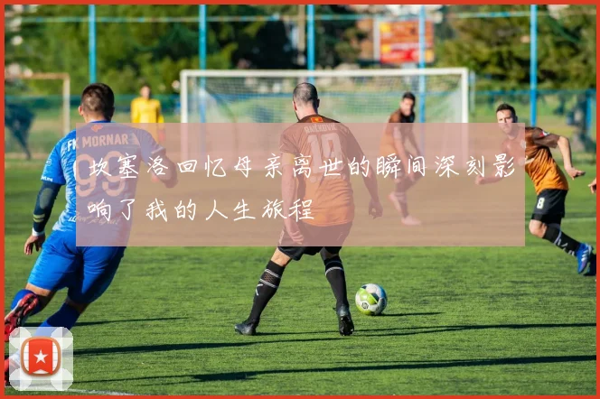 坎塞洛回忆母亲离世的瞬间深刻影响了我的人生旅程