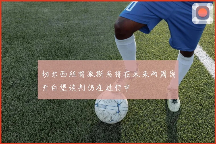 切尔西租将派斯或将在未来两周离开白堡谈判仍在进行中