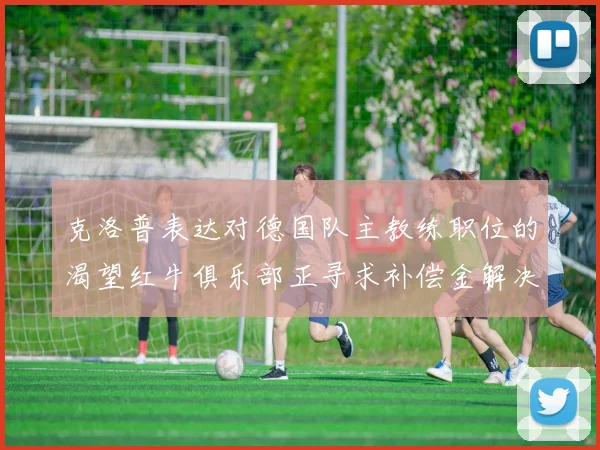 克洛普表达对德国队主教练职位的渴望红牛俱乐部正寻求补偿金解决方案