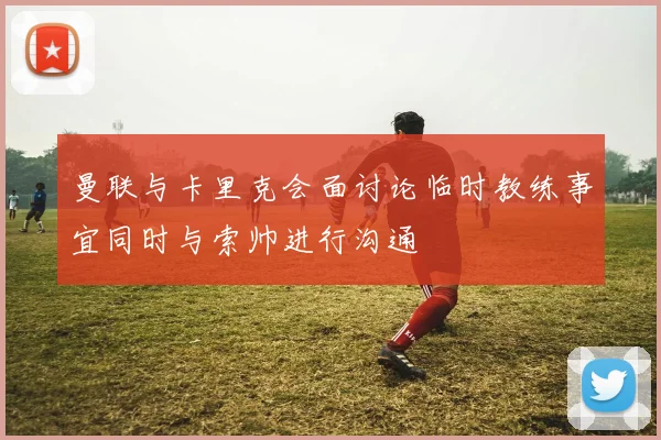 曼联与卡里克会面讨论临时教练事宜同时与索帅进行沟通