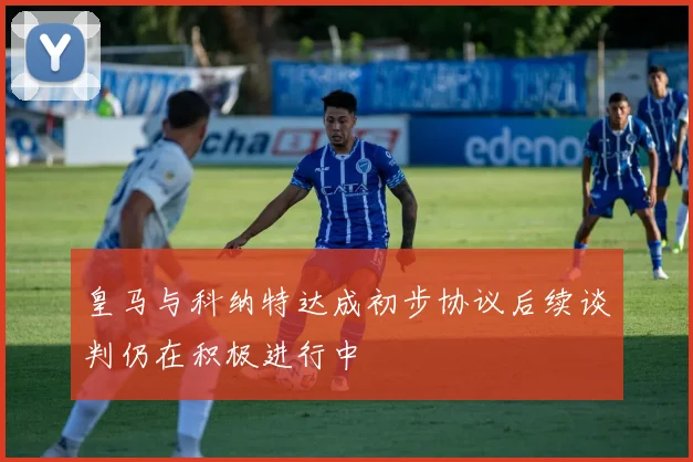 皇马与科纳特达成初步协议后续谈判仍在积极进行中