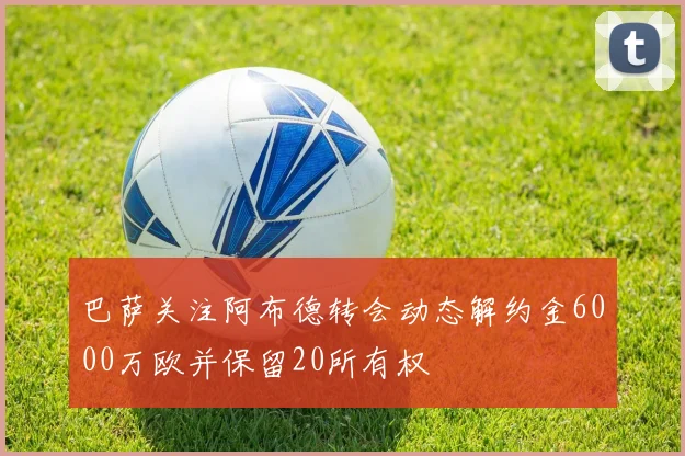 巴萨关注阿布德转会动态解约金6000万欧并保留20所有权