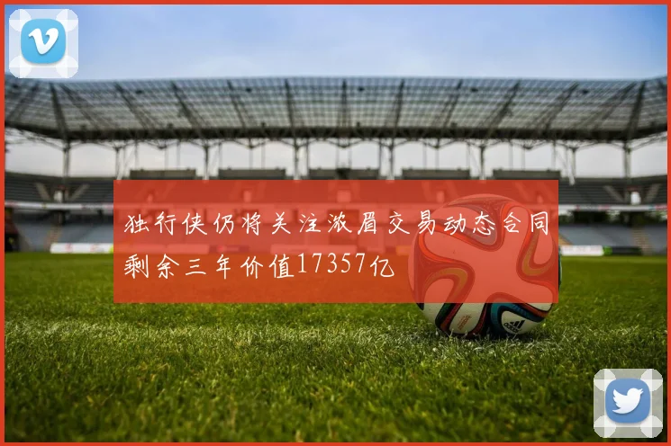 独行侠仍将关注浓眉交易动态合同剩余三年价值17357亿