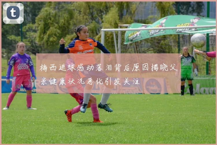 梅西进球感动落泪背后原因揭晓父亲健康状况恶化引发关注