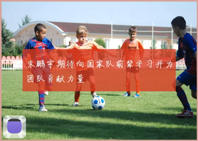 朱鹏宇期待向国家队前辈学习并为团队贡献力量